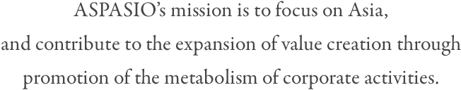 ASPASIO's mission is to focus on Asia, and contribute to the expansion of value creation through promotion of the metabolism of corporate activities.